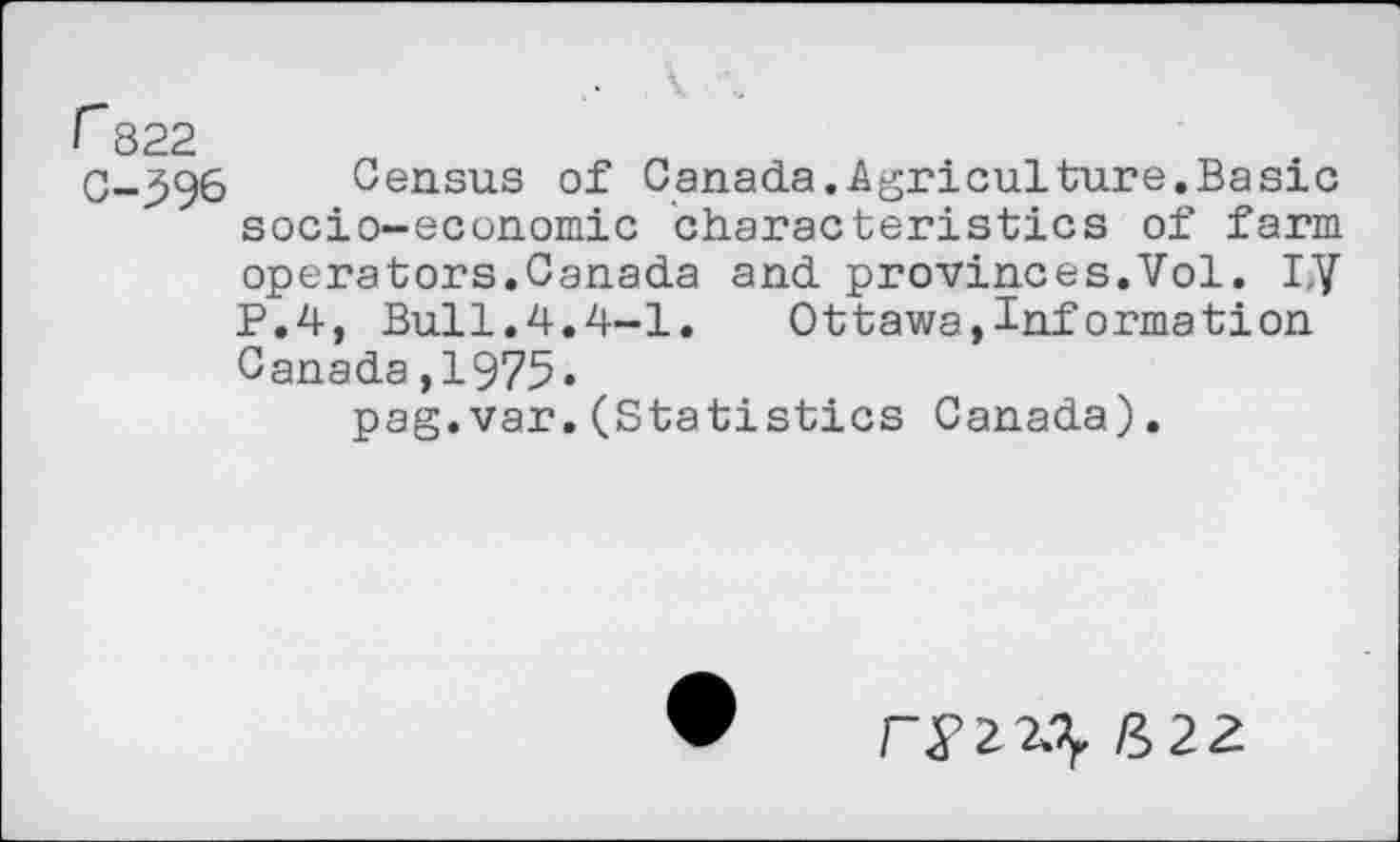 ﻿r 822
C-396 Census of Canada.Agriculture.Basic socio-economic characteristics of farm operators.Canada and provinces.Vol. I,y P.4, Bull.4.4-1.	Ottawa,Information
Canada,1975«
pag.var.(Statistics Canada).
